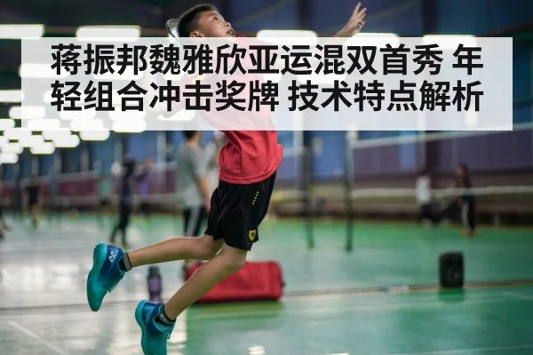 蒋振邦魏雅欣亚运混双首秀 年轻组合冲击奖牌 技术特点解析